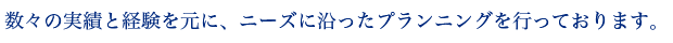 数々の実績と経験を元に、ニーズに沿ったプランニングを行っております。